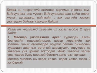 Хаяас нь тасралтгүй ажиллах зарчмын үнэлгээ юм.
Байгууллага анх үүсгэн байгуулагдсанаас хойш өнөөг
хүртэл хугацаанд нийгмийн , зах зээлийн хэрхэн
үнэлэгдэж байгааг харуулж байдаг
Хаяасын үнэлгээнд хамгийн их хэрэглэгддэг 2 арга
байна
1. Мастер үнэлгээний арга: худалдан авсан
бизнесийн тодорхойлогдох цэвэр хөрөнгийн зах
зээлийн үнийг өмчлөлдөө оруулж байгаа бизнесийн
худалдан авалтын өртөгтэй харьцуулж, зөрүүгээр нь
хаяасын үнэ цэнийг тогтоодог. Иймс хаяасыг зарим
үед нөхөөс буюу цоорхой бөглөгч данс гэж нэрлэдэг.
Мастер үнэлгээ нь эерэг хаяас, сөрөг хаяас гэсэн 2
хэлбэртэй.

 