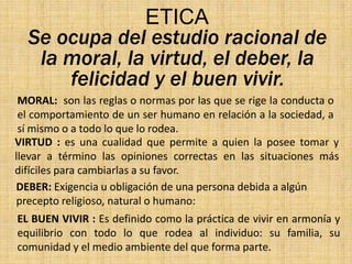 ETICA
Se ocupa del estudio racional de
la moral, la virtud, el deber, la
felicidad y el buen vivir.
MORAL: son las reglas o normas por las que se rige la conducta o
el comportamiento de un ser humano en relación a la sociedad, a
sí mismo o a todo lo que lo rodea.
VIRTUD : es una cualidad que permite a quien la posee tomar y
llevar a término las opiniones correctas en las situaciones más
difíciles para cambiarlas a su favor.
DEBER: Exigencia u obligación de una persona debida a algún
precepto religioso, natural o humano:

EL BUEN VIVIR : Es definido como la práctica de vivir en armonía y
equilibrio con todo lo que rodea al individuo: su familia, su
comunidad y el medio ambiente del que forma parte.

 