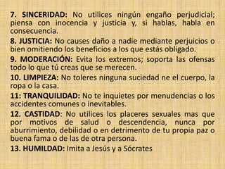 7. SINCERIDAD: No utilices ningún engaño perjudicial;
piensa con inocencia y justicia y, si hablas, habla en
consecuencia.
8. JUSTICIA: No causes daño a nadie mediante perjuicios o
bien omitiendo los beneficios a los que estás obligado.
9. MODERACIÓN: Evita los extremos; soporta las ofensas
todo lo que tú creas que se merecen.
10. LIMPIEZA: No toleres ninguna suciedad ne el cuerpo, la
ropa o la casa.
11: TRANQUILIDAD: No te inquietes por menudencias o los
accidentes comunes o inevitables.
12. CASTIDAD: No utilices los placeres sexuales mas que
por motivos de salud o descendencia, nunca por
aburrimiento, debilidad o en detrimento de tu propia paz o
buena fama o de las de otra persona.
13. HUMILDAD: Imita a Jesús y a Sócrates

 