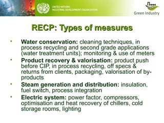 RECP: Types of measures







Water conservation: cleaning techniques, in
process recycling and second grade applications
(water treatment units); monitoring & use of meters
Product recovery & valorisation: product push
before CIP, in process recycling, off specs &
returns from clients, packaging, valorisation of byproducts
Steam generation and distribution: insulation,
fuel switch, process integration
Electric system: power factor, compressors,
optimisation and heat recovery of chillers, cold
storage rooms, lighting

 