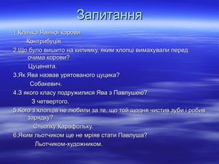 Запитання
1.Кличка Явиної корови.
Контрибуція.
2.Що було вишито на килимку, яким хлопці вимахували перед
очима корови?
Цуценята.
3.Як Ява назвав урятованого цуцика?
Собакевич.
4.З якого класу подружилися Ява з Павлушею?
З четвертого.
5.Кого з хлопців не любили за те, що той щодня чистив зуби і робив
зарядку?
Стьопку Карафольку.
6.Яким льотчиком ще не мріяв стати Павлуша?
Льотчиком-художником.

 