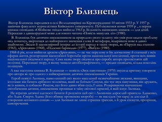 Віктор Близнець
Віктор Близнець народився в селі Володимирівці на Кіровоградщині 10 квітня 1933 р. У 1957 p.
закінчив факультет журналістики Київського університету. Публікуватися почав 1959 p ., а перша
книжка оповідань «Ойойкове гніздо» вийшла 1963 p. Більшість написаних книжок — для дітей.
Переказав з давньоруської мови для юного читача «Повість минулих літ» (1980).
В. Близнець був дитячим письменником за природою свого таланту: він умів розглядати проблему
«від початку», звертатися до найпершого значення слова й метафори, відкривати нове в давно
знайомому. Звідси й закономірний інтерес до історії народу в таких творах, як «Паруси над степом»
(1965), «Древляни» (1968), «Підземні барикади» (1977), «Вибух» (1980).
1968-й рік, коли вийшли друком «Древляни», — це час перелому в бік догматизму й стагнації у всіх
сферах життя, розгортання масштабної боротьби проти національної інтелігенції, проти всіх виявів
національної свідомості народу. Сама назва твору свідчила про спробу автора протистояти цій
політиці. Персонажі твору, в якому чимало автобіографічного, — предки оповідача, кілька поколінь
поліщуків.
А вже наступна книжка В. Близнеця — повість «Звук павутинки» (1970) змусила критику говорити
про автора як про одного з найяскравіших дитячих письменників України.
Герой повісті Льонька, навколишній світ якого населений незвичайними звуками, явищами,
істотами: він бачить срібного чоловічка, який не боїться Сопухи, він чує звук павутинки, він дружить,
як із живим, із собакою Рексом, що його давно вбив сусід Глипа. Розкриваючи язичницьке
світобачення дитини, письменник проникає в таїну світової гармонії, в якій існує Льонька.
Не втратив дитячої здатності бачити й розуміти цей світ і Льоньчин дорослий приятель Адаменко,
або Адам. Смерть Адама (його вбиває променева хвороба) — як наслідок (чи кара) за досліди й
створення «атомного сонця» — для Льоньки не лише страшна трагедія, а й урок спокути, прозріння,
самозречення.

 