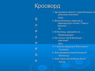 Кросворд
б
л
и
з
н
е
ц
ь

1. Що відповіла крапля у творі Близнеця на
запитання хлопчика?
Бумс.
2. Віктор Близнець переклав із
давньоруської літопис “Повість
минулих …” .
Літ.
3. В.Близнець народився на … .
Кіровоградщині.
4. Ми читали твір В.Близнеця “…
павутинки”.
Звук.
5. У який рік народився В.Близнець?
Голодний.
6. Ким працювала мама Близнеця?
Вчителька.
7. Кому Адам дав прізвище Ленд?
Льонці.

 