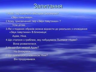 Запитання
1.Який твір належить Вікторові Близнецю?
«Звук павутинки».
2.Кому присвячений твір «Звук павутинки» ?
Усім дітям.
3.Які з поданих образів можна віднести до реальних з оповідання
«Звук павутинки» В.Близнеця:
Адам, Ніна.
4.Що сталося з греблею, яку побудували Льонька і Адам?
Вона розвалилася.
5.На що був хворий Адам?
На білокрів’я.
6.Що трапилося з човником Ніни?
Він продірявився.

 