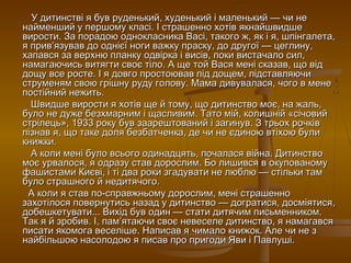 У дитинстві я був руденький, худенький і маленький — чи не
найменший у першому класі. І страшенно хотів якнайшвидше
вирости. За порадою однокласника Васі, такого ж, як і я, шпінгалета,
я прив’язував до однієї ноги важку праску, до другої — цеглину,
хапався за верхню планку одвірка і висів, поки вистачало сил,
намагаючись витягти своє тіло. А ще той Вася мені сказав, що від
дощу все росте. І я довго простоював під дощем, підставляючи
струменям свою грішну руду голову. Мама дивувалася, чого в мене
постійний нежить.
Швидше вирости я хотів ще й тому, що дитинство моє, на жаль,
було не дуже безхмарним і щасливим. Тато мій, колишній «січовий
стрілець», 1933 року був заарештований і загинув. З трьох рочків
пізнав я, що таке доля безбатченка, де чи не єдиною втіхою були
книжки.
А коли мені було всього одинадцять, почалася війна. Дитинство
моє урвалося, я одразу став дорослим. Бо лишився в окупованому
фашистами Києві, і ті два роки згадувати не люблю — стільки там
було страшного й недитячого.
А коли я став по-справжньому дорослим, мені страшенно
захотілося повернутись назад у дитинство — догратися, досміятися,
добешкетувати... Вихід був один — стати дитячим письменником.
Так я й зробив. І, пам’ятаючи своє невеселе дитинство, я намагався
писати якомога веселіше. Написав я чимало книжок. Але чи не з
найбільшою насолодою я писав про пригоди Яви і Павлуші.

 