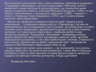 Все почалося сорок років тому з двох оповідань «Пригода в кукурудзі» і
«Тореадори з Васюківки», що були надруковані 1963 року. Хлопці
виявилися такими меткими й непосидючими, що примусили мене
одразу ж написати повість «Пригоди Робінзона Кукурузо» (1964). А тоді
повість «Незнайомець з тринадцятої квартири» (1966). І нарешті —
повість «Таємниця трьох невідомих» (1970), що й склали романтрилогію, який перед вами.
Минув час. Відбулися знаменні історичні події. Україна стала
незалежною... І я вирішив повернутися до «Тореадорів». Аж ніяк не
відмовляючись від попереднього тексту книжки, яка розійшлася по світу
сотнями тисяч примірників, друкувалася й друкується в хрестоматіях,
шкільних та студентських підручниках, я вирішив зробити нову
авторську редакцію “Тореадорів з Васюківки”, позбавивши книжку
деяких неминучих ідеологічних нашарувань минулої доби, деталей,
незрозумілих сучасному, а тим паче майбутньому читачеві. З’явилися й
нові епізоди. Допоміг мені в роботі прекрасний поет і талановитий
редактор Іван Малкович. Щиро дякую йому за це.
А вам, дорогі мої читачі, хочу сказати — не поспішайте, як я колись,
швидше виростати. Бо дитячі роки неповторні. І якщо Ява й Павлуша
допоможуть вам на якісь хвилини гостріше відчути радість веселого,
щедрого на пригоди й витівки дитинства, я буду щасливий.
Всеволод Нестайко

 