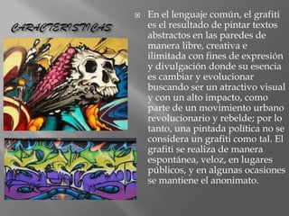 

CARACTERISTICAS

En el lenguaje común, el grafiti
es el resultado de pintar textos
abstractos en las paredes de
manera libre, creativa e
ilimitada con fines de expresión
y divulgación donde su esencia
es cambiar y evolucionar
buscando ser un atractivo visual
y con un alto impacto, como
parte de un movimiento urbano
revolucionario y rebelde; por lo
tanto, una pintada política no se
considera un grafiti como tal. El
grafiti se realiza de manera
espontánea, veloz, en lugares
públicos, y en algunas ocasiones
se mantiene el anonimato.

 