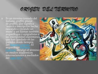 

Es un término tomado del
italiano, graffiti, plural
de graffito, que significa
‘marca o inscripción hecha
rascando o rayando un
muro’ y así llaman también
arqueólogos y epigrafistas a
las inscripciones espontáneas
que han quedado en las
paredes desde tiempos
del Imperio romano. El
arqueólogo Raffaele
Garrucci divulgó el término
en medios académicos
internacionales a mediados
del siglo XIX.4

 