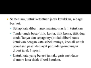 

Sementara, untuk ketentuan jarak ketukkan, sebagai
berikut:
 Setiap kata diberi jarak masing-masik 1 ketukkan
 Tanda-tanda baca (titik, koma, titik koma, titik dua,
tanda Tanya dan sebagainya) tidak diberi batas
ketukkan dengan kata sebelumnnya, kecuali untuk
penulisan pasal dan ayat perundang-undangan
diberi jarak 1 spasi.
 Untuk kata yang berarti jamak, garis mendatar
diantara kata tidak diberi ketukan.

 