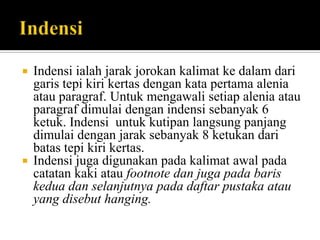 



Indensi ialah jarak jorokan kalimat ke dalam dari
garis tepi kiri kertas dengan kata pertama alenia
atau paragraf. Untuk mengawali setiap alenia atau
paragraf dimulai dengan indensi sebanyak 6
ketuk. Indensi untuk kutipan langsung panjang
dimulai dengan jarak sebanyak 8 ketukan dari
batas tepi kiri kertas.
Indensi juga digunakan pada kalimat awal pada
catatan kaki atau footnote dan juga pada baris
kedua dan selanjutnya pada daftar pustaka atau
yang disebut hanging.

 