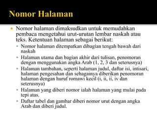 

Nomor halaman dimaksudkan untuk memudahkan
pembaca mengetahui urut-urutan lembar naskah atau
teks. Ketentuan halaman sebagai berikut:
 Nomor halaman ditempatkan dibagian tengah bawah dari






naskah
Halaman utama dan bagian akhir dari tulisan, penomoran
dengan menggunakan angka Arab (1, 2, 3 dan seterusnya)
Halaman tambahan, seperti halaman judul, daftar isi, intisari,
halaman pengesahan dan sebagainya diberikan penomoran
halaman dengan huruf romawi kecil (i, ii, ii, iv dan
seterusnya)
Halaman yang diberi nomor ialah halaman yang mulai pada
tepi atas.
Daftar tabel dan gambar diberi nomor urut dengan angka
Arab dan diberi judul.

 