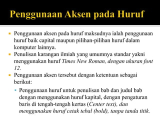 





Penggunaan aksen pada huruf maksudnya ialah penggunaan
huruf baik capital maupun pilihan-pilihan huruf dalam
komputer lainnya.
Penulisan karangan ilmiah yang umumnya standar yakni
menggunakan huruf Times New Roman, dengan ukuran font
12.
Penggunaan aksen tersebut dengan ketentuan sebagai
berikut:
 Penggunaan huruf untuk penulisan bab dan judul bab
dengan menggunakan huruf kapital, dengan pengaturan
baris di tengah-tengah kertas (Center text), dan
menggunakan huruf cetak tebal (bold), tanpa tanda titik.

 