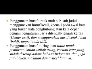 



Penggunaan huruf untuk ntuk sub-sub judul
menggunakan huruf kecil, kecuali pada awal kata
yang bukan kata penghubung atau kata depan,
dengan pengaturan baris ditengah-tengah kertas
(Center text), dan menggunakan huruf cetak tebal
(bold), tanpa tanda titik.
Penggunaan huruf miring atau italic untuk
penulisan istilah-istilah asing, kecuali kata yang
sudah diserap dalam bahasa Indonesia, dan juga
judul buku, makalah dan artikel lainnya.

 