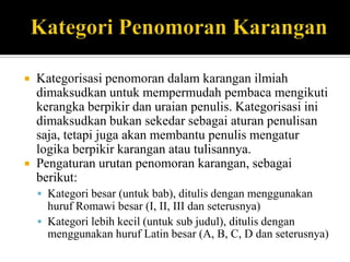 



Kategorisasi penomoran dalam karangan ilmiah
dimaksudkan untuk mempermudah pembaca mengikuti
kerangka berpikir dan uraian penulis. Kategorisasi ini
dimaksudkan bukan sekedar sebagai aturan penulisan
saja, tetapi juga akan membantu penulis mengatur
logika berpikir karangan atau tulisannya.
Pengaturan urutan penomoran karangan, sebagai
berikut:
 Kategori besar (untuk bab), ditulis dengan menggunakan

huruf Romawi besar (I, II, III dan seterusnya)
 Kategori lebih kecil (untuk sub judul), ditulis dengan
menggunakan huruf Latin besar (A, B, C, D dan seterusnya)

 