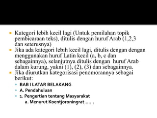 Kategori lebih kecil lagi (Untuk pemilahan topik
pembicaraan teks), ditulis dengan huruf Arab (1,2,3
dan seterusnya)
 Jika ada kategori lebih kecil lagi, ditulis dengan dengan
menggunakan huruf Latin kecil (a, b, c dan
sebagainnya), selanjutnya ditulis dengan huruf Arab
dalam kurung, yakni (1), (2), (3) dan sebagainnya.
 Jika diurutkan kategorisasi penomorannya sebagai
berikut:


 BAB I LATAR BELAKANG
 A. Pendahuluan
 1. Pengertian tentang Masyarakat

a. Menurut Koentjoroningrat…….

 