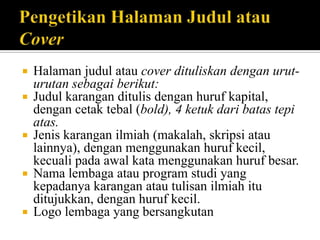 








Halaman judul atau cover dituliskan dengan uruturutan sebagai berikut:
Judul karangan ditulis dengan huruf kapital,
dengan cetak tebal (bold), 4 ketuk dari batas tepi
atas.
Jenis karangan ilmiah (makalah, skripsi atau
lainnya), dengan menggunakan huruf kecil,
kecuali pada awal kata menggunakan huruf besar.
Nama lembaga atau program studi yang
kepadanya karangan atau tulisan ilmiah itu
ditujukkan, dengan huruf kecil.
Logo lembaga yang bersangkutan

 