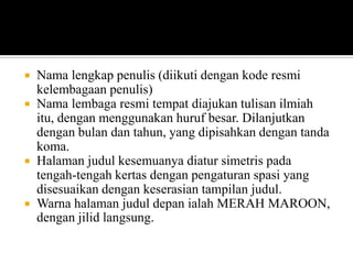 Nama lengkap penulis (diikuti dengan kode resmi
kelembagaan penulis)
 Nama lembaga resmi tempat diajukan tulisan ilmiah
itu, dengan menggunakan huruf besar. Dilanjutkan
dengan bulan dan tahun, yang dipisahkan dengan tanda
koma.
 Halaman judul kesemuanya diatur simetris pada
tengah-tengah kertas dengan pengaturan spasi yang
disesuaikan dengan keserasian tampilan judul.
 Warna halaman judul depan ialah MERAH MAROON,
dengan jilid langsung.


 
