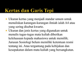 Ukuran kertas yang menjadi standar umum untuk
menuliskan karangan-karangan ilmiah ialah A4 atau
yang sering disebut kwarto.
 Ukuran dan jenis kertas yang digunakan untuk
menulis tugas-tugas mata kuliah diberikan
keleluasaan kepada mahasiswa untuk memilih;
Jurusan Sosiologi belum memiliki ketentuan resmi
tentang ini. Atau tergantung pada kebijakan dan
kesepakatan dalam mata kuliah yang bersangkutan.


 