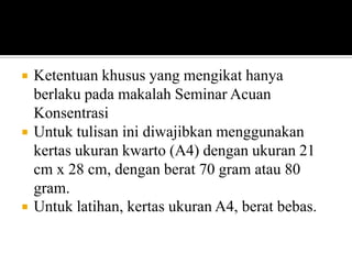 





Ketentuan khusus yang mengikat hanya
berlaku pada makalah Seminar Acuan
Konsentrasi
Untuk tulisan ini diwajibkan menggunakan
kertas ukuran kwarto (A4) dengan ukuran 21
cm x 28 cm, dengan berat 70 gram atau 80
gram.
Untuk latihan, kertas ukuran A4, berat bebas.

 
