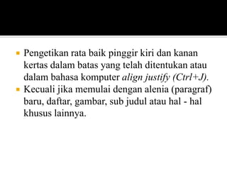 



Pengetikan rata baik pinggir kiri dan kanan
kertas dalam batas yang telah ditentukan atau
dalam bahasa komputer align justify (Ctrl+J).
Kecuali jika memulai dengan alenia (paragraf)
baru, daftar, gambar, sub judul atau hal - hal
khusus lainnya.

 
