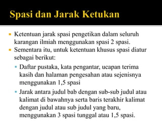 


Ketentuan jarak spasi pengetikan dalam seluruh
karangan ilmiah menggunakan spasi 2 spasi.
Sementara itu, untuk ketentuan khusus spasi diatur
sebagai berikut:
 Daftar pustaka, kata pengantar, ucapan terima
kasih dan halaman pengesahan atau sejenisnya
menggunakan 1,5 spasi
 Jarak antara judul bab dengan sub-sub judul atau
kalimat di bawahnya serta baris terakhir kalimat
dengan judul atau sub judul yang baru,
menggunakan 3 spasi tunggal atau 1,5 spasi.

 