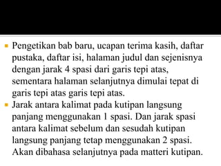 



Pengetikan bab baru, ucapan terima kasih, daftar
pustaka, daftar isi, halaman judul dan sejenisnya
dengan jarak 4 spasi dari garis tepi atas,
sementara halaman selanjutnya dimulai tepat di
garis tepi atas garis tepi atas.
Jarak antara kalimat pada kutipan langsung
panjang menggunakan 1 spasi. Dan jarak spasi
antara kalimat sebelum dan sesudah kutipan
langsung panjang tetap menggunakan 2 spasi.
Akan dibahasa selanjutnya pada matteri kutipan.

 