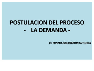 POSTULACION DEL PROCESO
- LA DEMANDA Dr. RONALD JOSE LOBATON GUTIERREZ

 