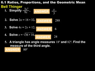 6.1 Ratios, Proportions, and the Geometric Mean

6.1

Bell Thinger

3x2 .
1. Simplify
9x

ANSWER

x
3

2. Solve 2n = 18 • 32. ANSWER

288

3. Solve 4x = 2x + 12.

6

4. Solve x = √36 • 16.

ANSWER
ANSWER

24

5. A triangle has angle measures 18º and 82º. Find the
measure of the third angle.
ANSWER 80º

 