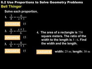 6.2 Use Proportions to Solve Geometry Problems

6.2

Bell Thinger
Solve each proportion.
6
1. 3 =
8
x+1
ANSWER

15

8 = x+1
3
6
ANSWER 15

2.

3.

3 =
8
6
x+1

ANSWER

15

4. The area of a rectangle is 750
square meters. The ratio of the
width to the length is 5 : 6. Find
the width and the length.
ANSWER

width: 25 m; length: 30 m

 