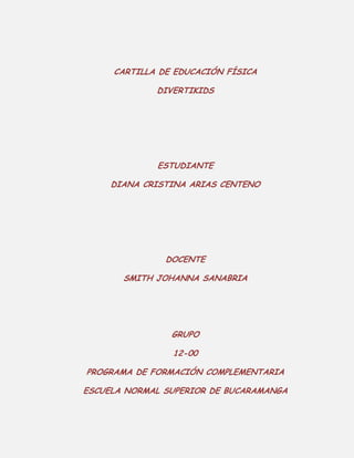 CARTILLA DE EDUCACIÓN FÍSICA
DIVERTIKIDS

ESTUDIANTE
DIANA CRISTINA ARIAS CENTENO

DOCENTE
SMITH JOHANNA SANABRIA

GRUPO
12-00
PROGRAMA DE FORMACIÓN COMPLEMENTARIA
ESCUELA NORMAL SUPERIOR DE BUCARAMANGA

 