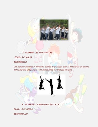 7. NOMBRE: “EL POSTURITAS”
EDAD: 3-5 AÑOS
DESARROLLO
Los alumnos deberán ir trotando, cuando el profesor diga el nombre de un alumno
éste adoptará una postura y los demás niños tendrán que imitarla.

8. NOMBRE: “SARDINAS EN LATA”

EDAD: 3-5 AÑOS
DESARROLLO

 