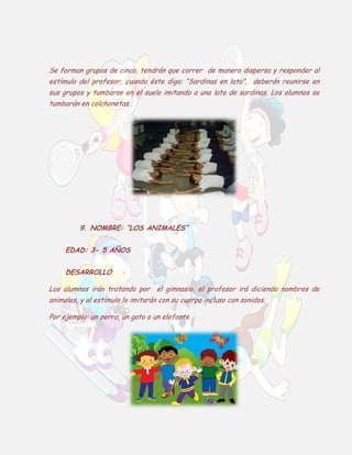 Se forman grupos de cinco, tendrán que correr de manera dispersa y responder al
estímulo del profesor, cuando éste diga: “Sardinas en lata”, deberán reunirse en
sus grupos y tumbarse en el suelo imitando a una lata de sardinas. Los alumnos se
tumbarán en colchonetas.

9. NOMBRE: “LOS ANIMALES”
EDAD: 3- 5 AÑOS
DESARROLLO
Los alumnos irán trotando por el gimnasio, el profesor irá diciendo nombres de
animales, y al estímulo lo imitarán con su cuerpo incluso con sonidos.
Por ejemplo: un perro, un gato o un elefante.

 