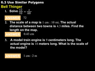 6.3 Use Similar Polygons

6.3

Bell Thinger
1. Solve 12 = x
10
60
ANSWER 72
2. The scale of a map is 1 cm : 10 mi. The actual
distance between two towns is 4.3 miles. Find the
length on the map.
ANSWER 0.43 cm
3. A model train engine is 9 centimeters long. The
actual engine is 18 meters long. What is the scale of
the model?

ANSWER

1 cm : 2 m

 