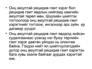 • Онц аюултай рецидив гэмт хэрэг бол
рецидив гэмт явдлын нийгэмд хамгийн
аюултай төрөл мөн. Шүүхийн шийтгэх
тогтоолоор онц аюултай рецидив гэмт
хэрэгтнийг тогтоож, ингэснээр эрх зүйн үр
дагавар үүсдэг.
• Онц аюултай рецидив гэмт явдалд хийсэн
судалгаанаас үзэхэд нэг буюу төрлийн
гэмт хэрэг давтан уйлдэх нь олонтаа
байна. Гэхдээ нийт ял шийтгүулэгсдийн
дотор онц аюултай рецидив гэмт хэрэгтэн
бага хувь эзэлж байгааг дурдах хэрэгтэй
юм.

 