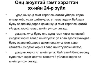 Онц аюултай гэмт хэрэгтэн
эх-ийн 24-р зүйл
•

урьд нь хүнд гэмт хэрэг санаатай үйлдэж хорих
ялаар хоёр удаа шийтгүүлж, уг ялаа эдэлж байхдаа
буюу эдэлсний дараа дахин хүнд гэмт хэрэг санаатай
үйлдэж хорих ялаар шийтгүүлсэн этгээд

•

урьд нь хүнд буюу онц хүнд гэмт хэрэг санаатай
үйлдэж хорих ялаар шийтгүүлж, уг ялаа эдэлж байхдаа
буюу эдэлсний дараа дахин онц хүнд гэмт хэрэг
санаатай үйлдэж хорих ялаар шийтгүүлсэн этгээд

•

урьд нь хорих ял шийтгүүлж байгаагүй боловч онц
хүнд гэмт хэрэг давтан санаатай үйлдэж хорих ял
шийтгүүлсэн этгээд

 