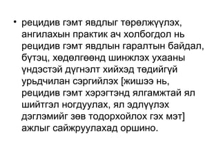 • рецидив гэмт явдлыг төрөлжүүлэх,
ангилахын практик ач холбогдол нь
рецидив гэмт явдлын гаралтын байдал,
бүтэц, хөдөлгөөнд шинжлэх ухааны
үндэстэй дүгнэлт хийхэд төдийгүй
урьдчилан сэргийлэх [жишээ нь,
рецидив гэмт хэрэгтэнд ялгамжтай ял
шийтгэл ногдуулах, ял эдлүүлэх
дэглэмийг зөв тодорхойлох гэх мэт]
ажлыг сайжруулахад оршино.

 