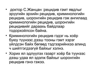 • доктор С.Жанцан :рецидив гэмт явдлыг
эрүүгийн эрхийн рецидив, криминологийн
рецидив, шоронгийн рецидив гэж ангилаад
криминологийн рецидив, шоронгийн
рецидивийг дараахь байдлаар
тодорхойлсон байна.
• Криминологийн рецидив гэдэг нь хоёр
буюу түүнээс дээш тооны гэмт хэрэг
үйлдсэн байх бөгөөд тэдгээрийнхээ алинд
ч шийтгэгдээгүй байхыг хэлнэ.
• Хорих ял эдлүүлэх газарт хоёр ба түүнээс
дээш удаа ял эдэлж байхыг шоронгийн
рецидив гэнэ гэжээ.

 