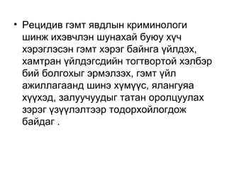 • Рецидив гэмт явдлын криминологи
шинж ихэвчлэн шунахай буюу хүч
хэрэглэсэн гэмт хэрэг байнга үйлдэх,
хамтран үйлдэгсдийн тогтвортой хэлбэр
бий болгохыг эрмэлзэх, гэмт үйл
ажиллагаанд шинэ хүмүүс, ялангуяа
хүүхэд, залуучуудыг татан оролцуулах
зэрэг үзүүлэлтээр тодорхойлогдож
байдаг .

 