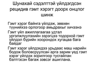Шунахай сэдэлттэй үйлдэгдсэн
рецидив гэмт хэрэгт доорх онцлог
шинж
Гэмт хэрэг байнга үйлдэж, зөвхөн
түүнийхээ орлогоор амьдрахыг хичээнэ
Гэмт үйл ажиллагаагаа удтал
ургэлжлүулэхийн зэрэгцээ тодорхой гэмт
үйлдэл бүрийн хоорондох хугацаа бага
байдаг
Гэмт хэрэг үйлдэхдээ урьдаас маш нарийн
бодож боловсруулсан арга зарим үед гэмт
хэрэг үйлдэх зорилгоор тусгайлан
бэлтгэсэн багаж зэвсэг ашиглана.

 