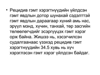 • Рецидив гэмт хэрэгтнүүдийн үйлдсэн
гэмт явдлын дотор шунахай сэдэлттэй
гэмт явдлын дараагаар хүний амь нас,
эрүүл мэнд, хүчин, танхай, төр засгийн
төлөөлөгчдийг эсэргүүцэх гэмт хэрэг
орж байна. Жишээ нь, хэсэгчилсэн
судалгаанаас үзэхэд рецидив гэмт
хэрэгтнүүдийн 34.5 хувь нь хүч
хэрэглэсэн гэмт хэрэг үйлдсэн байдаг.

 