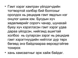 • Гэмт хэрэг хамтран үйлдэгчдийн
тогтвортой хэлбэр бий болгохыг
оролдох нь рецидив гэмт явдлын нэг
онцлог шинж юм. Бусдын хүч
хөдөлмөрийг сорогч чанар, шунахай
буюу хүч хэрэглэсэн гэмт хэрэг удаа
дараа үйлдсэн, нийгэмд ашигтай
холбоо нь суларсан зэрэг нь рецидив
гэмт хэрэгтнүүдийн нийтлэг дүр төрх
бөгөөд энэ байдлаараа өөрсөдтэйгөө
тохирох
• хань хамсаатныг эрж хайж байдаг.

 
