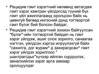 • Рецидив гэмт хэрэгтний нөлөөнд автагдаж
гэмт хэрэг хамтран үйлдэгсэд түүний бүх
гэмт үйл ажиллагаанд оролцсон байх нь
цөөнгүй бөгөөд ингэсний дүнд тогтвортой
гэмт бүлэг бий болсон байдаг.
• Рецидив гэмт хэрэгтний зохион байгуулсан
"бүлэг"-ийн тогтвортой байдал нь гэмт
хэрэг үйлдэж, ашиг олох зорилго, санаагаа
нэгтгэн, үйлдсэн хэргээ илрүүлэхгүй байх
"сахилга, дэг журам^ д захирагдсан^ гэмт
хэрэг үйлдэх зорилгоос "
шантрагсдыг"хүчээр айлган сүрдүүлэх,
заналхийлэх зэрэг арга замаар
оролцуулдаг

 
