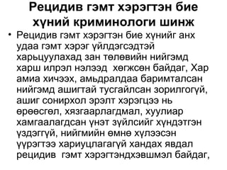 Рецидив гэмт хэрэгтэн бие
хүний криминологи шинж
• Рецидив гэмт хэрэгтэн бие хүнийг анх
удаа гэмт хэрэг үйлдэгсэдтэй
харьцуулахад зан төлөвийн нийгэмд
харш илрэл нэлээд хөгжсөн байдаг, Хар
амиа хичээх, амьдралдаа баримталсан
нийгэмд ашигтай тусгайлсан зорилгогүй,
ашиг сонирхол эрэлт хэрэгцээ нь
өрөөсгөл, хязгаарлагдмал, хуулиар
хамгаалагдсан үнэт зүйлсийг хүндэтгэн
үздэггүй, нийгмийн өмнө хүлээсэн
үүрэгтээ хариуцлагагүй хандах явдал
рецидив гэмт хэрэгтэндхэвшмэл байдаг,

 