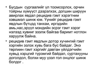 • Бусдын сургаалийг үл тоомсорлох, орчин
тойрны хүмүүст дээрэлхэх, догшин ширүүн
авирлах явдал рецидив гэмт хэрэгтнии
хэвшмэл шинж юм. Үүнийг рецидив гэмт
явдлын бүтцэд танхаи, иргэдийн
амь,нас,эрүүл мэндийн эсрэг гэмт хэрэг
нэлээд хувииг эзэлж байгаа баримт нотлон
харуулж байна.
• рецидив гэмт явдлын дотор хүчингий гэмт
хэргийн эзлэх хувь бага бус байдаг. Энэ
төрлиин гэмт хэргийг давтан үйлдэгчийн
хувьд хэрцгий түрэмгий байдал, суртахууны
доголдол, болхи муу үзэл гол онцлог шинж
болдог .

 
