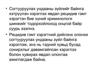 • Согтууруулах ундааны зүйлийг байнга
хэтрүүлэн хэрэглэх явдал рецидив гэмт
хэрэгтэн бие хүний криминологи
шинжийг тодорхойлоход онцгой байр
суурь эзэлнэ.
• Рецидив гэмт хэрэгтний дийлэнх олонхи
согтууруулах ундааны зүйл байнга
хэрэглэж, энэ нь тэдний хувьд бусад
сонирхлыг давамгайлсан хэрэглээ
болон хувирах явдал олонтаа
ажиглагдаж байна.

 