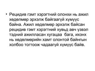 • Рецидив гэмт хэрэгтний олонхи нь ажил
хөдөлмөр эрхэлж байгаагүй хүмүүс
байна. Ажил хөдөлмөр эрхэлж байсан
рецидив гэмт хэрэгтний хувьд авч үзвэл
тэдний ажилласан хугацаа бага, ихэнх
нь хөдөлмөрийн хамт олонтой байнгын
холбоо тогтоож чадаагүй хүмүүс байв.

 