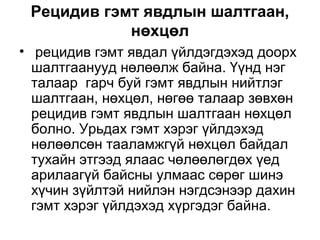 Рецидив гэмт явдлын шалтгаан,
нөхцөл
• рецидив гэмт явдал үйлдэгдэхэд доорх
шалтгаанууд нөлөөлж байна. Үүнд нэг
талаар гарч буй гэмт явдлын нийтлэг
шалтгаан, нөхцөл, нөгөө талаар зөвхөн
рецидив гэмт явдлын шалтгаан нөхцөл
болно. Урьдах гэмт хэрэг үйлдэхэд
нөлөөлсөн тааламжгүй нөхцөл байдал
тухайн этгээд ялаас чөлөөлөгдөх үед
арилаагүй байсны улмаас сөрөг шинэ
хүчин зүйлтэй нийлэн нэгдсэнээр дахин
гэмт хэрэг үйлдэхэд хүргэдэг байна.

 