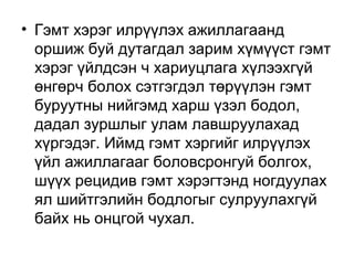 • Гэмт хэрэг илрүүлэх ажиллагаанд
оршиж буй дутагдал зарим хүмүүст гэмт
хэрэг үйлдсэн ч хариуцлага хүлээхгүй
өнгөрч болох сэтгэгдэл төрүүлэн гэмт
буруутны нийгэмд харш үзэл бодол,
дадал зуршлыг улам лавшруулахад
хүргэдэг. Иймд гэмт хэргийг илрүүлэх
үйл ажиллагааг боловсронгуй болгох,
шүүх рецидив гэмт хэрэгтэнд ногдуулах
ял шийтгэлийн бодлогыг сулруулахгүй
байх нь онцгой чухал.

 