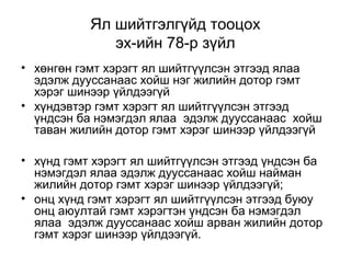 Ял шийтгэлгүйд тооцох
эх-ийн 78-р зүйл
• хөнгөн гэмт хэрэгт ял шийтгүүлсэн этгээд ялаа
эдэлж дууссанаас хойш нэг жилийн дотор гэмт
хэрэг шинээр үйлдээгүй
• хүндэвтэр гэмт хэрэгт ял шийтгүүлсэн этгээд
үндсэн ба нэмэгдэл ялаа эдэлж дууссанаас хойш
таван жилийн дотор гэмт хэрэг шинээр үйлдээгүй
• хүнд гэмт хэрэгт ял шийтгүүлсэн этгээд үндсэн ба
нэмэгдэл ялаа эдэлж дууссанаас хойш найман
жилийн дотор гэмт хэрэг шинээр үйлдээгүй;
• онц хүнд гэмт хэрэгт ял шийтгүүлсэн этгээд буюу
онц аюултай гэмт хэрэгтэн үндсэн ба нэмэгдэл
ялаа эдэлж дууссанаас хойш арван жилийн дотор
гэмт хэрэг шинээр үйлдээгүй.

 