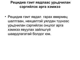 Рецидив гэмт явдлаас урьдчилан
сэргийлэх арга хэмжээ
• Рецидив гэмт явдал гарах өвөрмөц
шалтгаан, нөхцөлтэй уялдан түүнээс
урьдчилан сэргийлэх онцлог арга
хэмжээ явуулах зайлшгүй
шаардлагатай болдог юм.

 